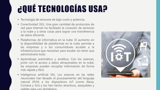 ¿QUÉ TECNOLOGÍAS USA?
• Tecnología de sensores de bajo costo y potencia.
• Conectividad (5G). Una gran cantidad de protocolos de
red para Internet ha facilitado la conexión de sensores
a la nube y a otras cosas para lograr una transferencia
de datos eficiente.
• Plataformas de informática en la nube. El aumento en
la disponibilidad de plataformas en la nube permite a
las empresas y a los consumidores acceder a la
infraestructura que necesitan para escalar sin tener que
administrarlo todo.
• Aprendizaje automático y analítica. Con los avances,
junto con el acceso a datos almacenados en la nube,
las empresas pueden recopilar información de forma
más rápida y fácil.
• Inteligencia artificial (IA). Los avances en las redes
neuronales han llevado el procesamiento del lenguaje
natural (PLN) a los dispositivos IoT (como Alexa,
Cortana y Siri) y los han hecho atractivos, asequibles y
 