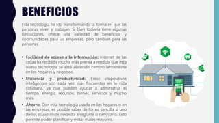 BENEFICIOS
Esta tecnología ha ido transformando la forma en que las
personas viven y trabajan. Si bien todavía tiene algunas
limitaciones, ofrece una variedad de beneficios y
oportunidades para las empresas, pero también para las
personas.
• Facilidad de acceso a la información: Internet de las
cosas ha recibido mucha más prensa a medida que esta
nueva tecnología se está abriendo camino lentamente
en los hogares y negocios.
• Eficiencia y productividad: Estos dispositivos
inteligentes son cada vez más frecuentes en la vida
cotidiana, ya que pueden ayudar a administrar el
tiempo, energía, recursos, bienes, servicios y mucho
más.
• Ahorro: Con esta tecnología usada en los hogares o en
las empresas, es posible saber de forma sencilla si uno
de los dispositivos necesita arreglarse o cambiarlo. Esto
permite poder planificar y evitar males mayores.
 