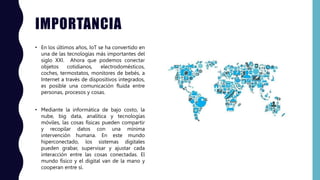 IMPORTANCIA
• En los últimos años, IoT se ha convertido en
una de las tecnologías más importantes del
siglo XXI. Ahora que podemos conectar
objetos cotidianos, electrodomésticos,
coches, termostatos, monitores de bebés, a
Internet a través de dispositivos integrados,
es posible una comunicación fluida entre
personas, procesos y cosas.
• Mediante la informática de bajo costo, la
nube, big data, analítica y tecnologías
móviles, las cosas físicas pueden compartir
y recopilar datos con una mínima
intervención humana. En este mundo
hiperconectado, los sistemas digitales
pueden grabar, supervisar y ajustar cada
interacción entre las cosas conectadas. El
mundo físico y el digital van de la mano y
cooperan entre sí.
 