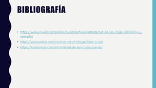 BIBLIOGRAFÍA
• https://www.universitatcarlemany.com/actualidad/internet-de-las-cosas-definicion-y-
ejemplos
• https://www.oracle.com/co/internet-of-things/what-is-iot/
• https://economia3.com/iot-internet-de-las-cosas-que-es/
 