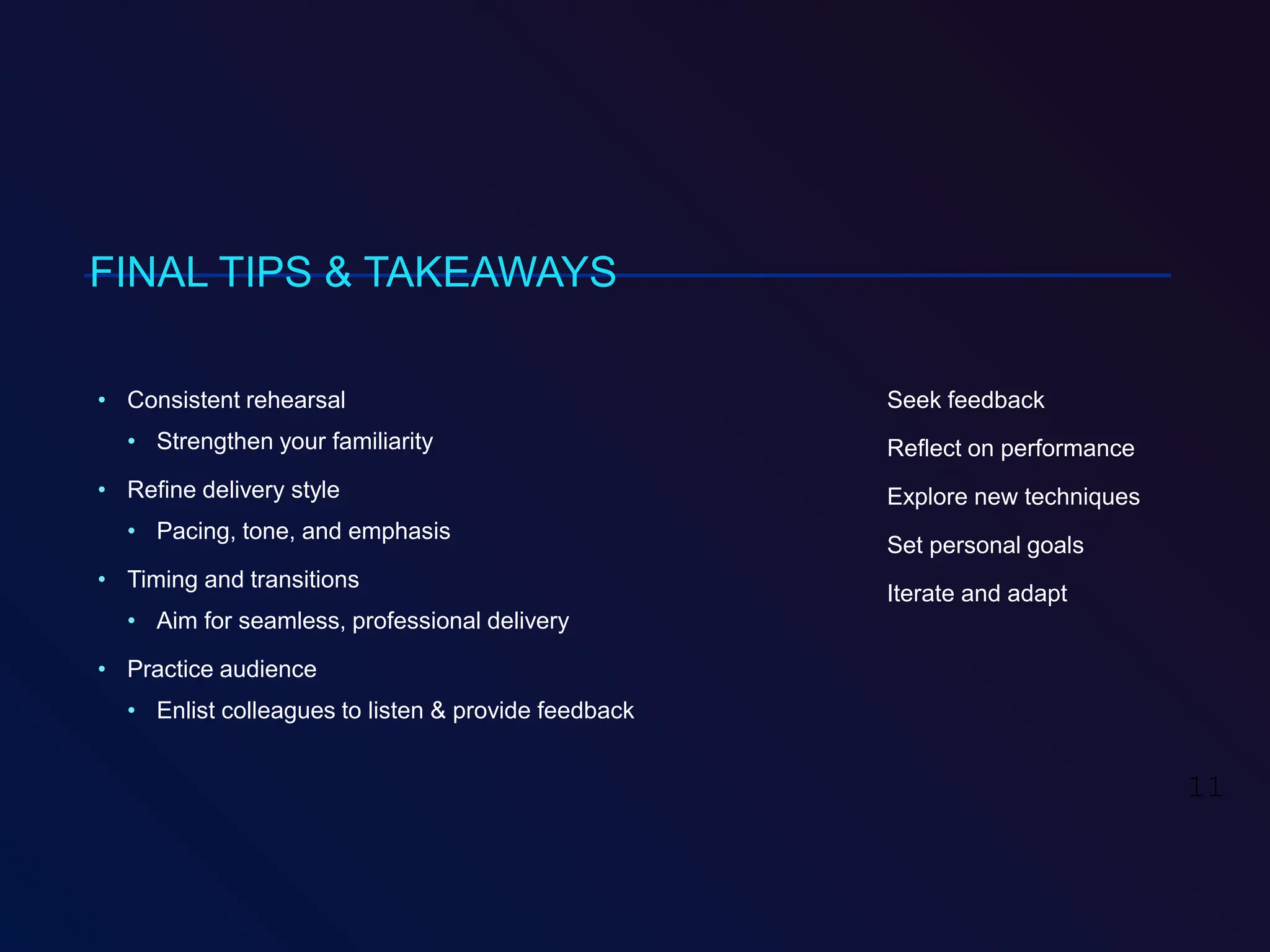 FINAL TIPS & TAKEAWAYS
• Consistent rehearsal
• Strengthen your familiarity
• Refine delivery style
• Pacing, tone, and emphasis
• Timing and transitions
• Aim for seamless, professional delivery
• Practice audience
• Enlist colleagues to listen & provide feedback
Seek feedback
Reflect on performance
Explore new techniques
Set personal goals
Iterate and adapt
11
 