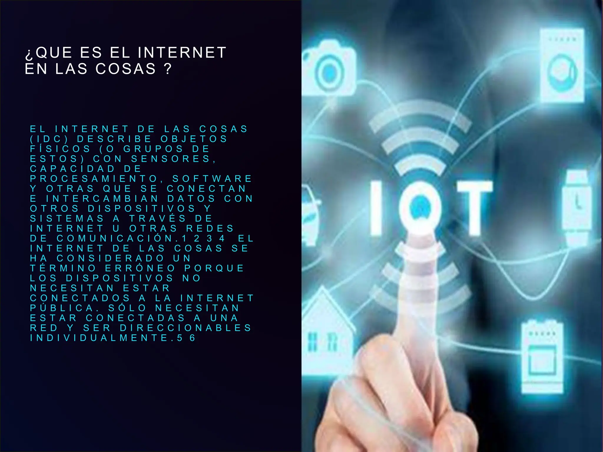 ¿QUE ES EL INTERNET
EN LAS COSAS ?
E L I N T E R N E T D E L A S C O S A S
( I D C ) D E S C R I B E O B J E T O S
F Í S I C O S ( O G R U P O S D E
E S T O S ) C O N S E N S O R E S ,
C A P A C I D A D D E
P R O C E S A M I E N T O , S O F T W A R E
Y O T R A S Q U E S E C O N E C T A N
E I N T E R C A M B I A N D A T O S C O N
O T R O S D I S P O S I T I V O S Y
S I S T E M A S A T R A V É S D E
I N T E R N E T U O T R A S R E D E S
D E C O M U N I C A C I Ó N . 1 ​ 2 ​ 3 ​ 4 ​ E L
I N T E R N E T D E L A S C O S A S S E
H A C O N S I D E R A D O U N
T É R M I N O E R R Ó N E O P O R Q U E
L O S D I S P O S I T I V O S N O
N E C E S I T A N E S T A R
C O N E C T A D O S A L A I N T E R N E T
P Ú B L I C A . S Ó L O N E C E S I T A N
E S T A R C O N E C T A D A S A U N A
R E D Y S E R D I R E C C I O N A B L E S
I N D I V I D U A L M E N T E . 5 ​ 6 ​
3
 