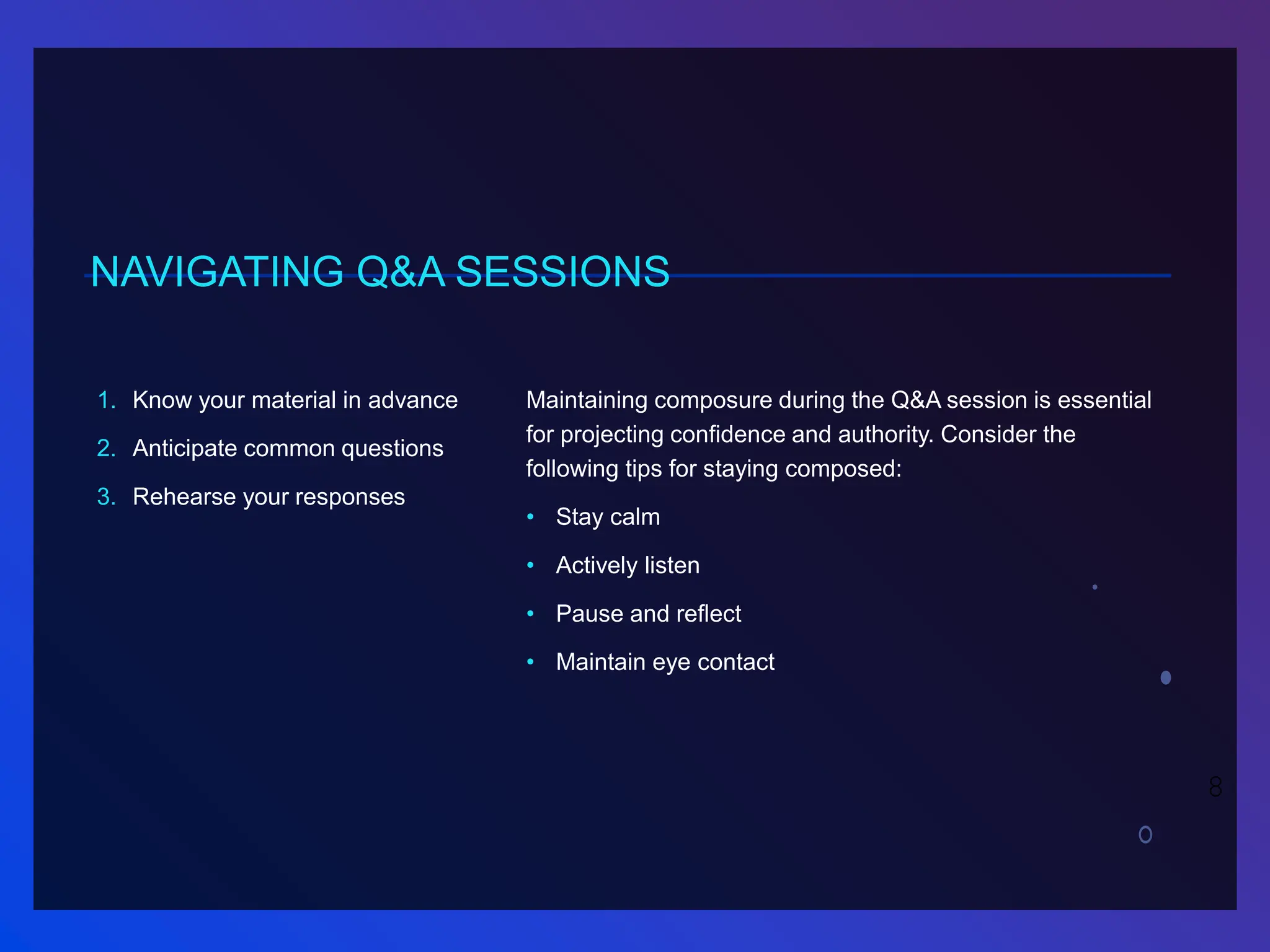 NAVIGATING Q&A SESSIONS
1. Know your material in advance
2. Anticipate common questions
3. Rehearse your responses
Maintaining composure during the Q&A session is essential
for projecting confidence and authority. Consider the
following tips for staying composed:
• Stay calm
• Actively listen
• Pause and reflect
• Maintain eye contact
8
 