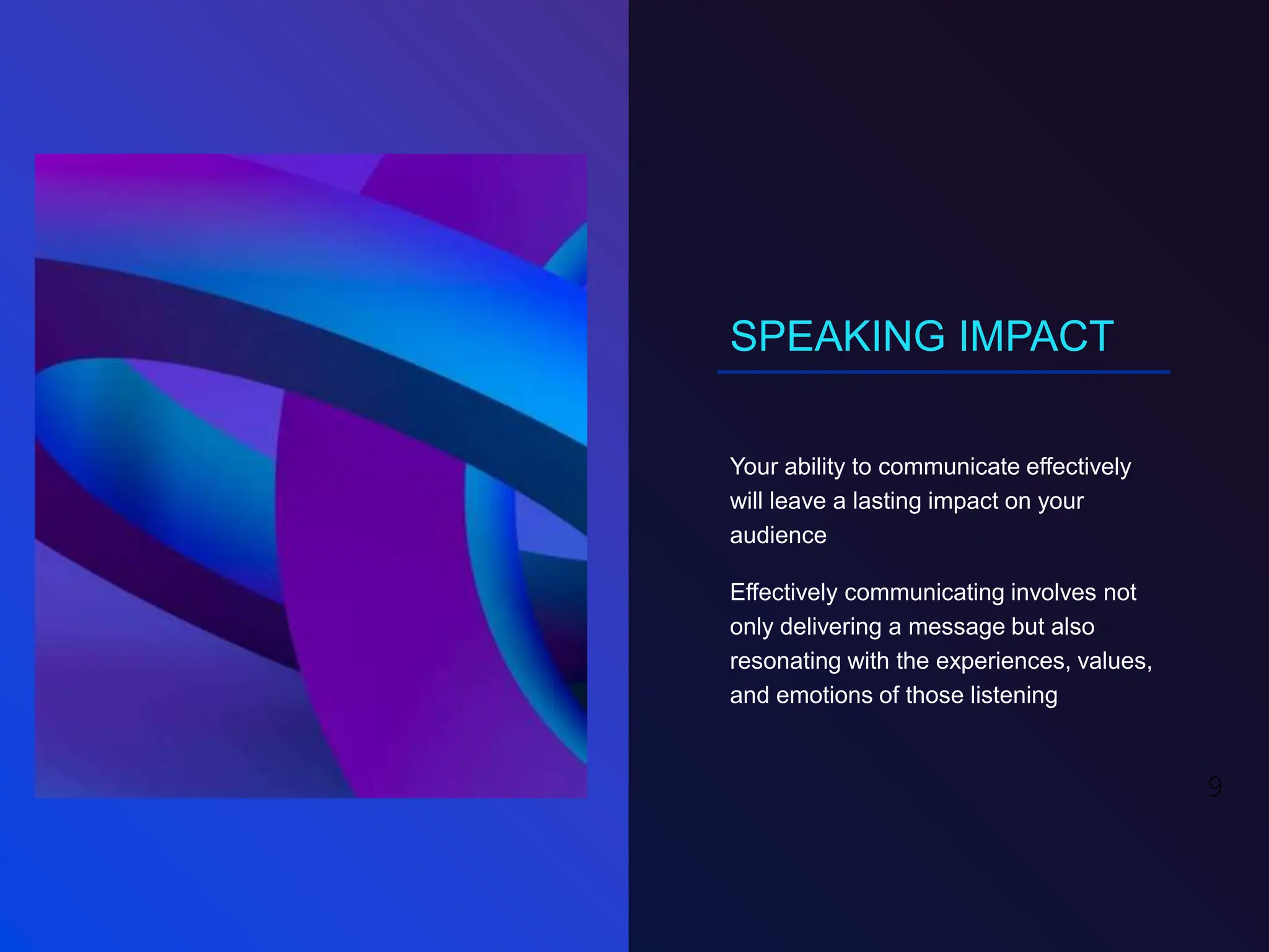 SPEAKING IMPACT
Your ability to communicate effectively
will leave a lasting impact on your
audience
Effectively communicating involves not
only delivering a message but also
resonating with the experiences, values,
and emotions of those listening
9
 