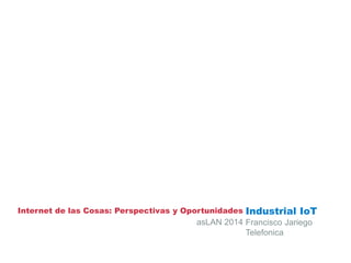 Internet de las Cosas: Perspectivas y Oportunidades Industrial IoT
Francisco Jariego
Telefonica
asLAN 2014
 