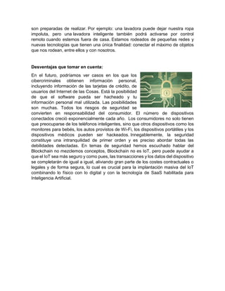 son preparadas de realizar. Por ejemplo: una lavadora puede dejar nuestra ropa
impoluta, pero una lavadora inteligente también podrá activarse por control
remoto cuando estemos fuera de casa. Estamos rodeados de pequeñas redes y
nuevas tecnologías que tienen una única finalidad: conectar el máximo de objetos
que nos rodean, entre ellos y con nosotros.
Desventajas que tomar en cuenta:
En el futuro, podríamos ver casos en los que los
cibercriminales obtienen información personal,
incluyendo información de las tarjetas de crédito, de
usuarios del Internet de las Cosas. Está la posibilidad
de que el software pueda ser hacheado y tu
información personal mal utilizada. Las posibilidades
son muchas. Todos los riesgos de seguridad se
convierten en responsabilidad del consumidor. El número de dispositivos
conectados creció exponencialmente cada año. Los consumidores no solo tienen
que preocuparse de los teléfonos inteligentes, sino que otros dispositivos como los
monitores para bebés, los autos provistos de Wi-Fi, los dispositivos portátiles y los
dispositivos médicos pueden ser hackeados. Innegablemente, la seguridad
constituye una intranquilidad de primer orden y es preciso abordar todas las
debilidades detectadas. En temas de seguridad hemos escuchado hablar del
Blockchain no mezclemos conceptos, Blockchain no es IoT, pero puede ayudar a
que el IoT sea más seguro y como pues, las transacciones y los datos del dispositivo
se completarán de igual a igual, aliviando gran parte de los costes contractuales o
legales y de forma segura, lo cual es crucial para la implantación masiva del IoT
combinando lo físico con lo digital y con la tecnología de SaaS habilitada para
Inteligencia Artificial.
 