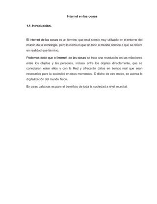 Internet en las cosas
1.1. Introducción.
El internet de las cosas es un término que está siendo muy utilizado en el entorno del
mundo de la tecnología, pero lo cierto es que no todo el mundo conoce a qué se refiere
en realidad ese término.
Podemos decir que el internet de las cosas se trata una revolución en las relaciones
entre los objetos y las personas, incluso entre los objetos directamente, que se
conectaran entre ellos y con la Red y ofrecerán datos en tiempo real que sean
necesarios para la sociedad en esos momentos. O dicho de otro modo, se acerca la
digitalización del mundo físico.
En otras palabras es para el beneficio de toda la sociedad a nivel mundial.
 