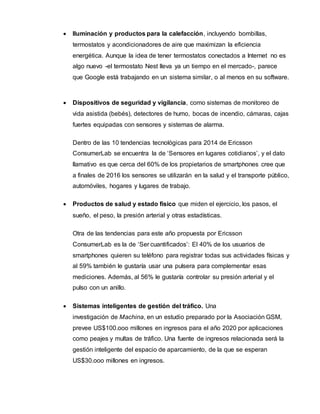  Iluminación y productos para la calefacción, incluyendo bombillas,
termostatos y acondicionadores de aire que maximizan la eficiencia
energética. Aunque la idea de tener termostatos conectados a Internet no es
algo nuevo -el termostato Nest lleva ya un tiempo en el mercado-, parece
que Google está trabajando en un sistema similar, o al menos en su software.
 Dispositivos de seguridad y vigilancia, como sistemas de monitoreo de
vida asistida (bebés), detectores de humo, bocas de incendio, cámaras, cajas
fuertes equipadas con sensores y sistemas de alarma.
Dentro de las 10 tendencias tecnológicas para 2014 de Ericsson
ConsumerLab se encuentra la de ‘Sensores en lugares cotidianos’, y el dato
llamativo es que cerca del 60% de los propietarios de smartphones cree que
a finales de 2016 los sensores se utilizarán en la salud y el transporte público,
automóviles, hogares y lugares de trabajo.
 Productos de salud y estado físico que miden el ejercicio, los pasos, el
sueño, el peso, la presión arterial y otras estadísticas.
Otra de las tendencias para este año propuesta por Ericsson
ConsumerLab es la de ‘Ser cuantificados’: El 40% de los usuarios de
smartphones quieren su teléfono para registrar todas sus actividades físicas y
al 59% también le gustaría usar una pulsera para complementar esas
mediciones. Además, al 56% le gustaría controlar su presión arterial y el
pulso con un anillo.
 Sistemas inteligentes de gestión del tráfico. Una
investigación de Machina, en un estudio preparado por la Asociación GSM,
prevee US$100.ooo millones en ingresos para el año 2020 por aplicaciones
como peajes y multas de tráfico. Una fuente de ingresos relacionada será la
gestión inteligente del espacio de aparcamiento, de la que se esperan
US$30.ooo millones en ingresos.
 