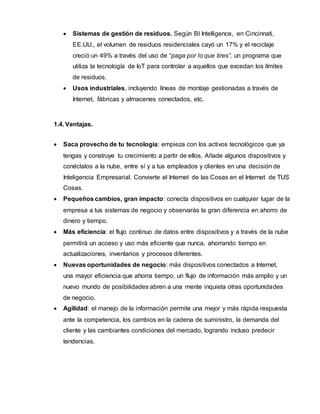  Sistemas de gestión de residuos. Según BI Intelligence, en Cincinnati,
EE.UU., el volumen de residuos residenciales cayó un 17% y el reciclaje
creció un 49% a través del uso de “paga por lo que tires”, un programa que
utiliza la tecnología de IoT para controlar a aquellos que excedan los límites
de residuos.
 Usos industriales, incluyendo líneas de montaje gestionadas a través de
Internet, fábricas y almacenes conectados, etc.
1.4. Ventajas.
 Saca provecho de tu tecnología: empieza con los activos tecnológicos que ya
tengas y construye tu crecimiento a partir de ellos. Añade algunos dispositivos y
conéctalos a la nube, entre sí y a tus empleados y clientes en una decisión de
Inteligencia Empresarial. Convierte el Internet de las Cosas en el Internet de TUS
Cosas.
 Pequeños cambios, gran impacto: conecta dispositivos en cualquier lugar de la
empresa a tus sistemas de negocio y observarás la gran diferencia en ahorro de
dinero y tiempo.
 Más eficiencia: el flujo continuo de datos entre dispositivos y a través de la nube
permitirá un acceso y uso más eficiente que nunca, ahorrando tiempo en
actualizaciones, inventarios y procesos diferentes.
 Nuevas oportunidades de negocio: más dispositivos conectados a Internet,
una mayor eficiencia que ahorra tiempo, un flujo de información más amplio y un
nuevo mundo de posibilidades abren a una mente inquieta otras oportunidades
de negocio.
 Agilidad: el manejo de la información permite una mejor y más rápida respuesta
ante la competencia, los cambios en la cadena de suministro, la demanda del
cliente y las cambiantes condiciones del mercado, logrando incluso predecir
tendencias.
 