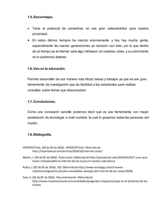 1.5. Desventajas.
 Tiene el potencial de convertirse en una gran vulnerabilidad para nuestra
privacidad.
 En estos últimos tiempos ha crecido enormemente y hoy hay mucha gente,
especialmente las nuevas generaciones ya nacieron con esto, por lo que dentro
de un tiempo ya el internet será algo intrínseco en nuestras vidas, y su crecimiento
no lo podremos detener.
1.6. Uso en la educación.
Permite desarrollar de una manera más eficaz tareas y trabajos ya que es una gran
herramienta de investigación que da facilidad a los estudiantes para realizar
consultas sobre temas que desconozcan.
1.7. Conclusiones.
Como una conclusión sencilla podemos decir que es una herramienta con mayor
penetración de tecnología a nivel mundial, la cual lo gozamos todas las personas del
mundo.
1.8. Bibliografía.
HIPERTEXTUAL. (02 de 05 de 2016). HIPERTEXTUAL.Obtenidode
http://hipertextual.com/archivo/2014/10/internet-cosas/
Martin, J.(02 de 05 de 2016). Pulso social. Obtenidode http://pulsosocial.com/2014/01/03/7-usos-que-
haran-indispensable-el-internet-de-las-cosas-en-nuestra-vida-diaria/
Rubio,J.(02 de 05 de 2016). GQ. Obtenidode http://www.revistagq.com/la-buena-
vida/tecnologia/articulos/las-inacabables-ventajas-del-internet-de-las-cosas/20258
Sanz,E. (02 de 05 de 2016). Muy interesante.Obtenidode
http://www.muyinteresante.es/curiosidades/preguntas-respuestas/ique-es-el-qinternet-de-las-
cosasq
 