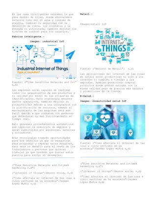 En las casa inteligentes sabremos lo que
pasa dentro de ellas, donde ahorraremos
recursos como ser el agua y consumo de
energía, también la seguridad con la
detección de robos, los incendios y la
entrada no autorizada, también mejorar los
niveles de confort para los usuarios.
Fabrica inteligente.-
imagen: industrial IoT
Fuente: (“Time Sensitive Networks and Iot”
n,d)
Las empresas serán capaces de realizar
todos los seguimientos de sus productos y
su calidad por medio de las etiquetas de
identificación. Esto ocasionara menores
gastos operativos, también mejorar su
productividad debido a una integración con
la planificación de recursos, además el
mantenimiento de las maquinas será más
fácil debido a que contaran con sensores
que detectaran su mal funcionamiento en
tiempo real.
Esto generara procedimientos automáticos
que implican la reducción de empleos y
serán sustituidos por escáneres, sensores
y actuadores.
Etas tecnologías traerán oportunidades
para los técnicos ya que se requerirán
para programar y reparar estas maquinas,
esto será un desafío para el resto de los
trabajadores o personas que quieran
trabajar ya que tendrán que buscar estos
puestos para evitar el desempleo.
(“Time Sensitive Networks and Iot|mak
hermeling n,d”)
(“internet of things”|Gmunoz soria, n,d)
(“Como afectara el internet de las coas a
cinco sectores de la economía”|Carmen
Lopez Muñoz n,d)
Retail.-
Imagen:retail IoT
Fuente: (“Entorno de Retail”| n,d)
Las aplicaciones del internet de las cosas
en retail serán productivas no solo a los
clientes si también a tiendas y las
empresas. También permitirán comprar
productos donde podrán escoger con la
misma calidad pero de precios más baratos
y promociones de la tienda.
E-Salud.-
Imagen: conectividad salud IoT
Fuente: (“Como afectara el internet de las
coas a cinco sectores de la
economía”|Carmen Lopez Muñoz n,d)
(“Time Sensitive Networks and Iot|mak
hermeling n,d”)
(“internet of things”|Gmunoz soria, n,d)
(“Como afectara el internet de las coas a
cinco sectores de la economía”|Carmen
Lopez Muñoz n,d)
 