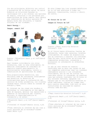 Los dos principales objetivos son control
y prevención de la futura salud. En estos
momentos ya soluciones basadas en
tecnologías IoT y nos ofrecen las opciones
de seguir, controlar a los pacientes por
especialistas de forma remota. Esto genera
una comunicación de doctor paciente de
manera mucho más eficiente, a lugares
alejados de las ciudades.
Smart Energy.-
Imagen: samart IoT
Fuente: (“Bluetooth Smart y el IoT”|David
Samell. n,d)
Aquí tenemos coincidencia con otros
escenarios, como la casa inteligente. La
medición inteligente se considera un
requisito previo para permitir la
monitorización inteligente, control y
comunicación en aplicaciones de redes.
Esta proporcionara beneficios, una
eficiente rede de contadores inteligentes
que permitirá la detección de
interrupciones para la restauración del
servicio de forma automática, los clientes
tendrán mayor control sobre el consumo de
energía y agua.
El internet de las cosas nos ayudara a
aprovechar la inteligencia en una amplia
gama de equipos, mejorar las operaciones y
aumentar la satisfacción del cliente,
mejorara la seguridad publica el
transporte y la salud.
(“Bluetooth Smart y el IoT”|David Samell.
n,d)
(“internet of things”|Gmunoz soria, n,d)
(“Como afectara el internet de las coas a
cinco sectores de la economía”|Carmen
Lopez Muñoz n,d)
En este tiempo hay tres grandes beneficios
de la IoT que afectaran a todas las
empresas: comunicación, control y ahorro
de costos.
El futuro de la IoT
Imagen:el futuro de IoT
Fuente: (“Rapi Diario-La Estacion
Cultural”| n,d)
En el futuro habrá diferentes fuentes de
informción, tales como sensores, teléfono
inteligentes. El numero de dispositivos
que se conectara a internet ira creciendo
cada día mas, estos miles de millones de
componentes producirán, consumirán y
procesaran la información en diferentes
entornos.
Lo que ya casi estará en nuestra
tecnología que no esta tan lejano es que
las compañías eléctricas lean los consumos
remotamente gracias a los contadores
inteligente, eso en ves de visitar las
casa para anotar lo consumido, en nuestras
casa que estarán vigilados las 24 horas al
día cerrando ventanas, apagando los
equipos que no son necesarios mientras no
están habitados, vigilen en tiempo real
para nuestra seguridad, todo esto se esta
convirtiendo en realidad en nuestro
entorno cada día mas.
(“Rapi Diario-La Estacion Cultural”| n,d)
(“Bluetooth Smart y el IoT”|David Samell.
n,d)
(“internet of things”|Gmunoz soria, n,d)
(“Como afectara el internet de las coas a
cinco sectores de la economía”|Carmen
Lopez Muñoz n,d)
 