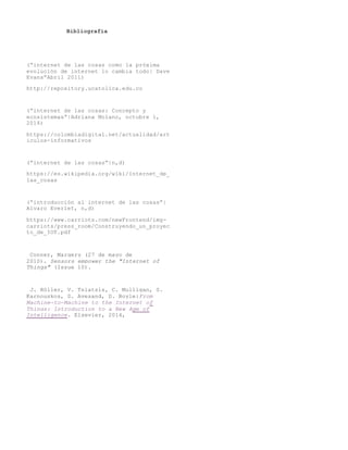 Bibliografía
(“internet de las cosas como la próxima
evolución de internet lo cambia todo| Dave
Evans”Abril 2011)
http://repository.ucatolica.edu.co
(“internet de las cosas: Concepto y
ecosistemas”|Adriana Molano, octubre 1,
2014)
https://colombiadigital.net/actualidad/art
iculos-informativos
(“internet de las cosas”|n,d)
https://es.wikipedia.org/wiki/Internet_de_
las_cosas
(“introducción al internet de las cosas”|
Alvaro Everlet, n,d)
https://www.carriots.com/newFrontend/img-
carriots/press_room/Construyendo_un_proyec
to_de_IOT.pdf
Conner, Margery (27 de mayo de
2010). Sensors empower the "Internet of
Things" (Issue 10).
J. Höller, V. Tsiatsis, C. Mulligan, S.
Karnouskos, S. Avesand, D. Boyle:From
Machine-to-Machine to the Internet of
Things: Introduction to a New Age of
Intelligence. Elsevier, 2014,
 