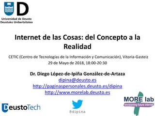 1
Internet de las Cosas: del Concepto a la
Realidad
CETIC (Centro de Tecnologías de la Información y Comunicación), Vitoria-Gasteiz
29 de Mayo de 2018, 18:00-20:30
Dr. Diego López-de-Ipiña González-de-Artaza
dipina@deusto.es
http://paginaspersonales.deusto.es/dipina
http://www.morelab.deusto.es
@dipina
 
