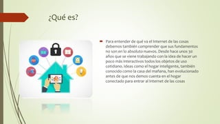 ¿Qué es?
 Para entender de qué va el Internet de las cosas
debemos también comprender que sus fundamentos
no son en lo absoluto nuevos. Desde hace unos 30
años que se viene trabajando con la idea de hacer un
poco más interactivos todos los objetos de uso
cotidiano. Ideas como el hogar inteligente, también
conocido como la casa del mañana, han evolucionado
antes de que nos demos cuenta en el hogar
conectado para entrar al Internet de las cosas
 
