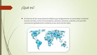 ¿Qué es?
 El Internet de las cosas potencia objetos que antiguamente se conectaban mediante
circuito cerrado, como comunicadores, cámaras, sensores, y demás, y les permite
comunicarse globalmente mediante el uso de la red de redes.
 