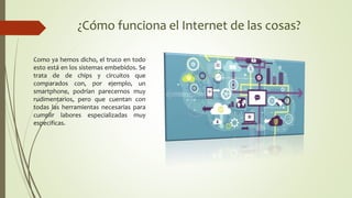 ¿Cómo funciona el Internet de las cosas?
Como ya hemos dicho, el truco en todo
esto está en los sistemas embebidos. Se
trata de de chips y circuitos que
comparados con, por ejemplo, un
smartphone, podrían parecernos muy
rudimentarios, pero que cuentan con
todas las herramientas necesarias para
cumplir labores especializadas muy
especificas.
 