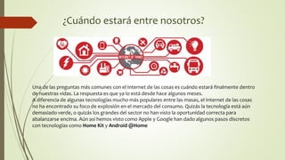 ¿Cuándo estará entre nosotros?
Una de las preguntas más comunes con el Internet de las cosas es cuándo estará finalmente dentro
de nuestras vidas. La respuesta es que ya lo está desde hace algunos meses.
A diferencia de algunas tecnologías mucho más populares entre las masas, el Internet de las cosas
no ha encontrado su foco de explosión en el mercado del consumo. Quizás la tecnología está aún
demasiado verde, o quizás los grandes del sector no han visto la oportunidad correcta para
abalanzarse encima. Aún así hemos visto como Apple y Google han dado algunos pasos discretos
con tecnologías como Home Kit y Android @Home
 