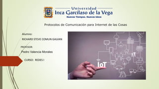 Protocolos de Comunicación para Internet de las Cosas
Alumno:
RICHARD STEVE COMUN GALVAN
PROFESOR:
Pedro Valencia Morales
CURSO: REDES I
 