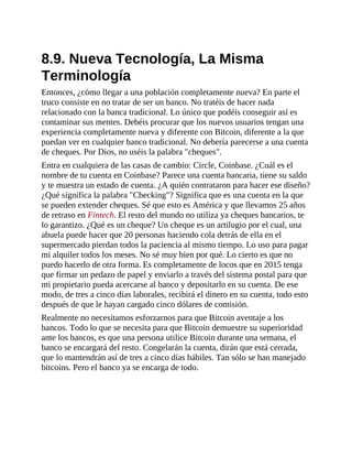 8.9. Nueva Tecnología, La Misma
Terminología
Entonces, ¿cómo llegar a una población completamente nueva? En parte el
truco consiste en no tratar de ser un banco. No tratéis de hacer nada
relacionado con la banca tradicional. Lo único que podéis conseguir así es
contaminar sus mentes. Debéis procurar que los nuevos usuarios tengan una
experiencia completamente nueva y diferente con Bitcoin, diferente a la que
puedan ver en cualquier banco tradicional. No debería parecerse a una cuenta
de cheques. Por Dios, no uséis la palabra "cheques".
Entra en cualquiera de las casas de cambio: Circle, Coinbase. ¿Cuál es el
nombre de tu cuenta en Coinbase? Parece una cuenta bancaria, tiene su saldo
y te muestra un estado de cuenta. ¿A quién contrataron para hacer ese diseño?
¿Qué significa la palabra "Checking"? Significa que es una cuenta en la que
se pueden extender cheques. Sé que esto es América y que llevamos 25 años
de retraso en Fintech. El resto del mundo no utiliza ya cheques bancarios, te
lo garantizo. ¿Qué es un cheque? Un cheque es un artilugio por el cual, una
abuela puede hacer que 20 personas haciendo cola detrás de ella en el
supermercado pierdan todos la paciencia al mismo tiempo. Lo uso para pagar
mi alquiler todos los meses. No sé muy bien por qué. Lo cierto es que no
puedo hacerlo de otra forma. Es completamente de locos que en 2015 tenga
que firmar un pedazo de papel y enviarlo a través del sistema postal para que
mi propietario pueda acercarse al banco y depositarlo en su cuenta. De ese
modo, de tres a cinco días laborales, recibirá el dinero en su cuenta, todo esto
después de que le hayan cargado cinco dólares de comisión.
Realmente no necesitamos esforzarnos para que Bitcoin aventaje a los
bancos. Todo lo que se necesita para que Bitcoin demuestre su superioridad
ante los bancos, es que una persona utilice Bitcoin durante una semana, el
banco se encargará del resto. Congelarán la cuenta, dirán que está cerrada,
que lo mantendrán así de tres a cinco días hábiles. Tan sólo se han manejado
bitcoins. Pero el banco ya se encarga de todo.
 