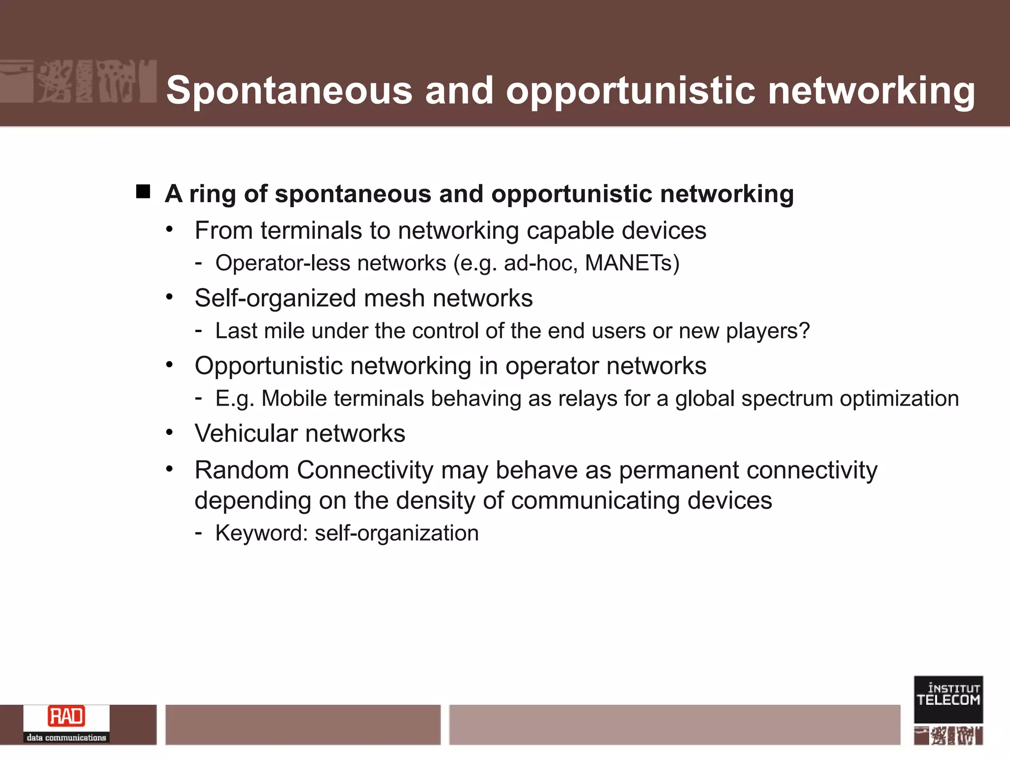 Spontaneous and opportunistic networking A ring of spontaneous and opportunistic networking  From terminals to networking capable devices Operator-less networks (e.g. ad-hoc, MANETs) Self-organized mesh networks Last mile under the control of the end users or new players? Opportunistic networking in operator networks E.g. Mobile terminals behaving as relays for a global spectrum optimization Vehicular networks Random Connectivity may behave as permanent connectivity depending on the density of communicating devices Keyword: self-organization 