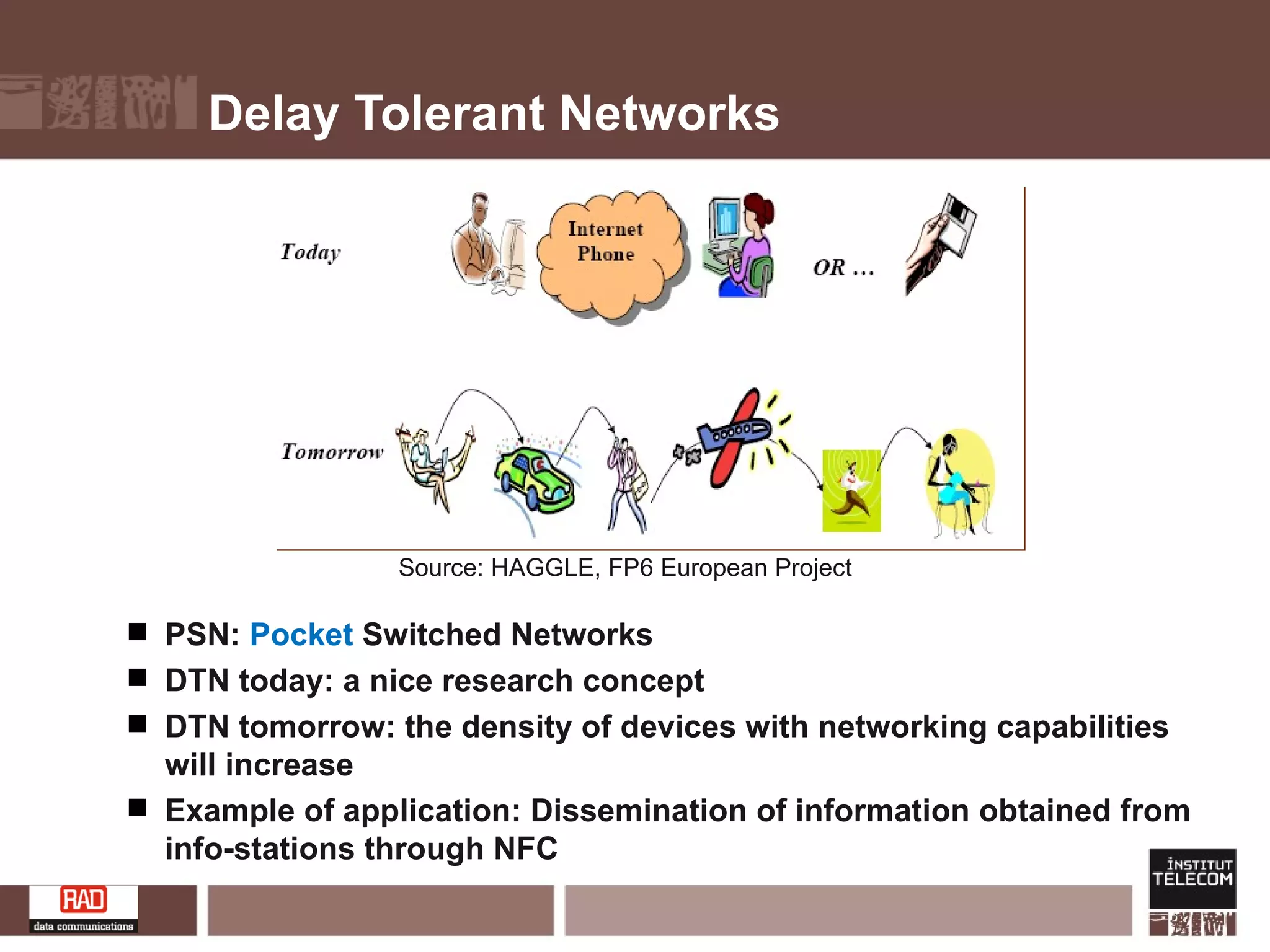 Delay Tolerant Networks PSN:  Pocket  Switched Networks DTN today: a nice research concept DTN tomorrow: the density of devices with networking capabilities will increase Example of application: Dissemination of information obtained from info-stations through NFC Source: HAGGLE, FP6 European Project 