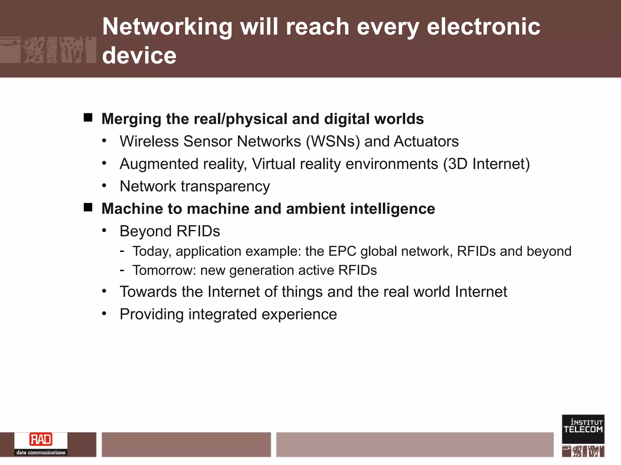 Networking will reach every electronic device Merging the real/physical and digital worlds Wireless Sensor Networks (WSNs) and Actuators Augmented reality, Virtual reality environments (3D Internet) Network transparency Machine to machine and ambient intelligence Beyond RFIDs Today, application example: the EPC global network, RFIDs and beyond Tomorrow: new generation active RFIDs Towards the Internet of things and the real world Internet Providing integrated experience 