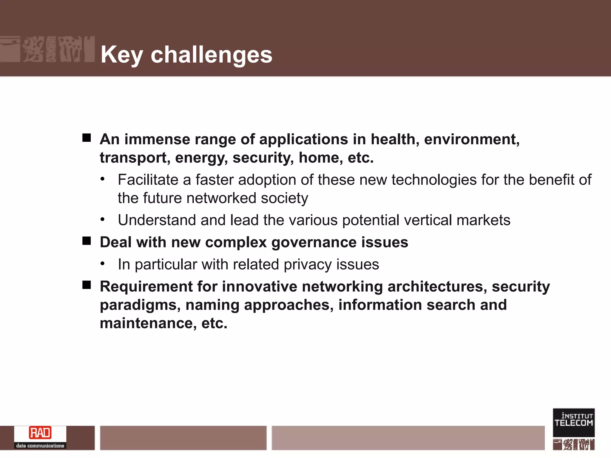Key challenges An immense range of applications in health, environment, transport, energy, security, home, etc. Facilitate a faster adoption of these new technologies for the benefit of the future networked society Understand and lead the various potential vertical markets Deal with new complex governance issues In particular with related privacy issues Requirement for innovative networking architectures, security paradigms, naming approaches, information search and maintenance, etc. 