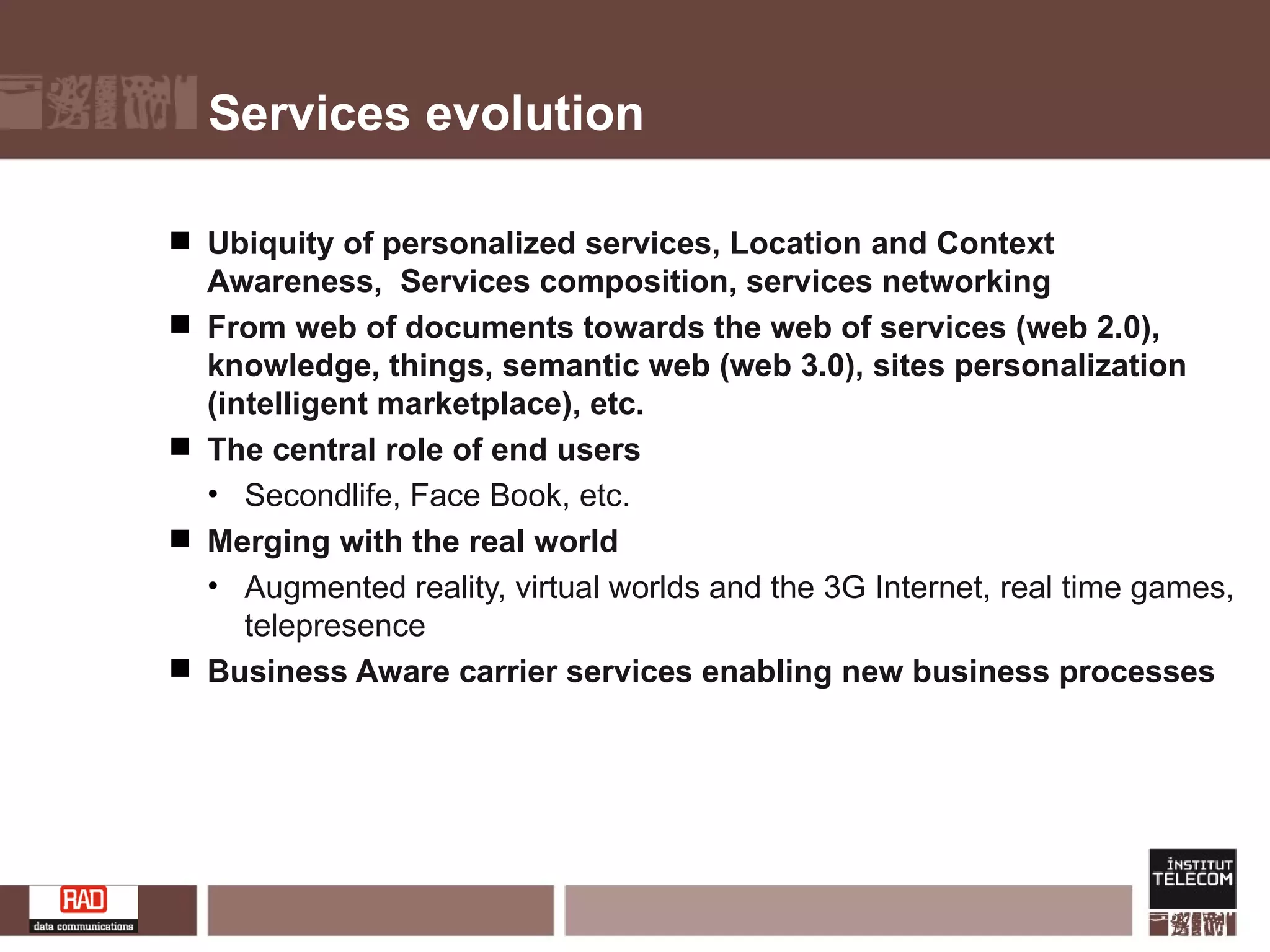 Services evolution Ubiquity of personalized services, Location and Context Awareness,  Services composition, services networking From web of documents towards the web of services (web 2.0), knowledge, things, semantic web (web 3.0), sites personalization (intelligent marketplace), etc. The central role of end users Secondlife, Face Book, etc. Merging with the real world Augmented reality, virtual worlds and the 3G Internet, real time games, telepresence Business Aware carrier services enabling new business processes 