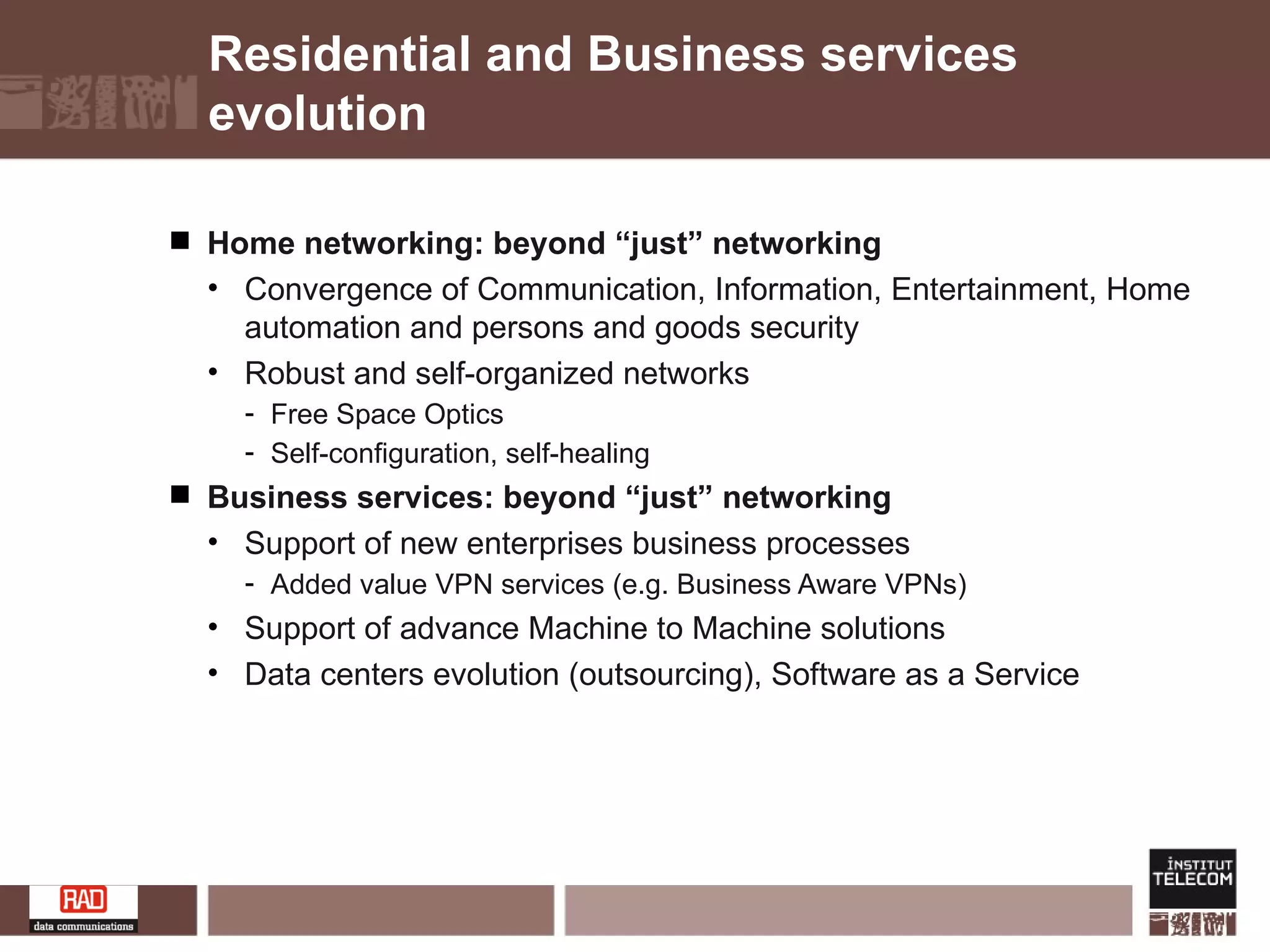 Residential and Business services evolution Home networking: beyond “just” networking Convergence of Communication, Information, Entertainment, Home automation and persons and goods security Robust and self-organized networks Free Space Optics Self-configuration, self-healing  Business services: beyond “just” networking Support of new enterprises business processes Added value VPN services (e.g. Business Aware VPNs) Support of advance Machine to Machine solutions Data centers evolution (outsourcing), Software as a Service 