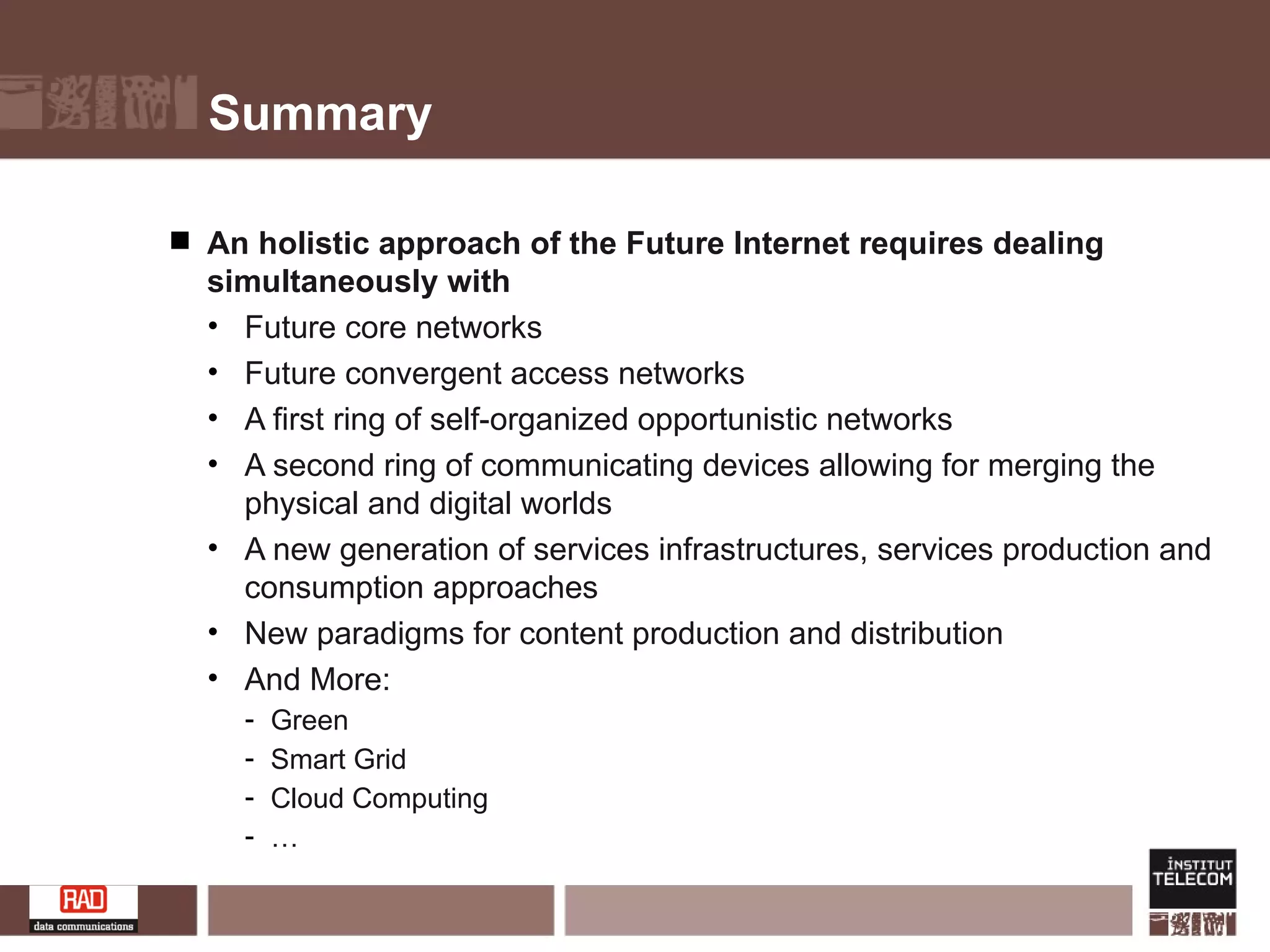Summary An holistic approach of the Future Internet requires dealing simultaneously with Future core networks Future convergent access networks A first ring of self-organized opportunistic networks A second ring of communicating devices allowing for merging the physical and digital worlds A new generation of services infrastructures, services production and consumption approaches New paradigms for content production and distribution And More: Green Smart Grid Cloud Computing … 