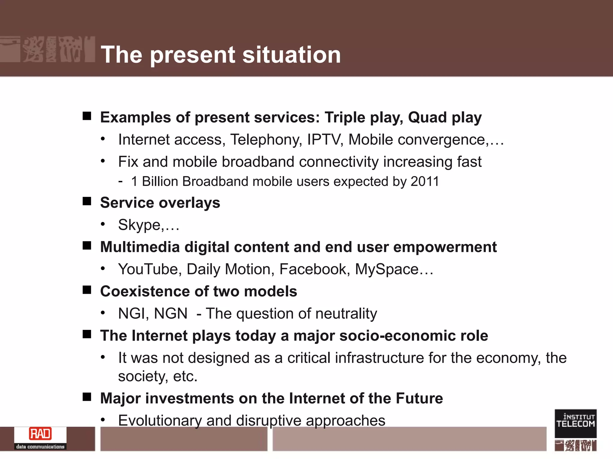 The present situation Examples of present services: Triple play, Quad play  Internet access, Telephony, IPTV, Mobile convergence,… Fix and mobile broadband connectivity increasing fast 1 Billion Broadband mobile users expected by 2011 Service overlays Skype,… Multimedia digital content and end user empowerment  YouTube, Daily Motion, Facebook, MySpace… Coexistence of two models  NGI, NGN  - The question of neutrality The Internet plays today a major socio-economic role It was not designed as a critical infrastructure for the economy, the society, etc.  Major investments on the Internet of the Future Evolutionary and disruptive approaches 