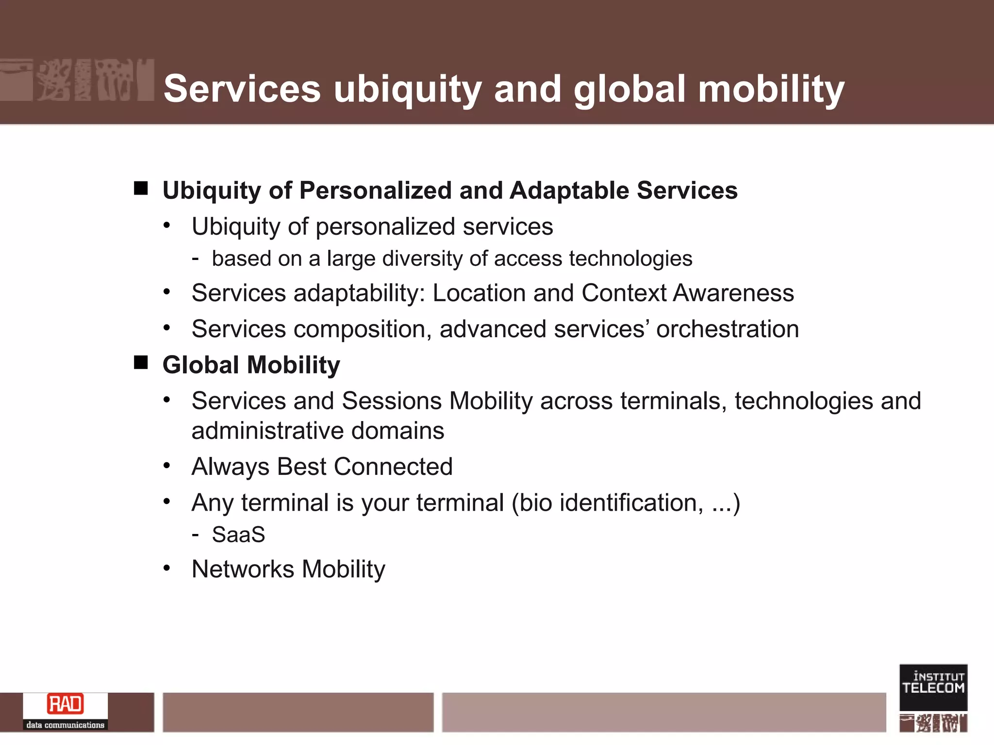 Services ubiquity and global mobility Ubiquity of Personalized and Adaptable Services Ubiquity of personalized services  based on a large diversity of access technologies Services adaptability: Location and Context Awareness  Services composition, advanced services’ orchestration Global Mobility Services and Sessions Mobility across terminals, technologies and administrative domains Always Best Connected Any terminal is your terminal (bio identification, ...)  SaaS Networks Mobility 