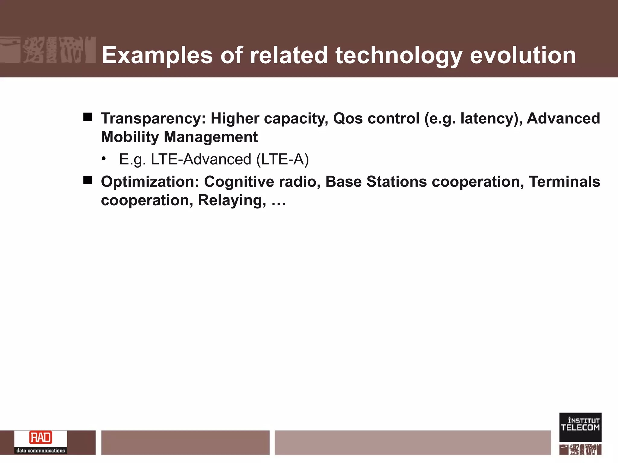 Examples of related technology evolution Transparency: Higher capacity, Qos control (e.g. latency), Advanced Mobility Management  E.g. LTE-Advanced (LTE-A) Optimization: Cognitive radio, Base Stations cooperation, Terminals cooperation, Relaying, … 