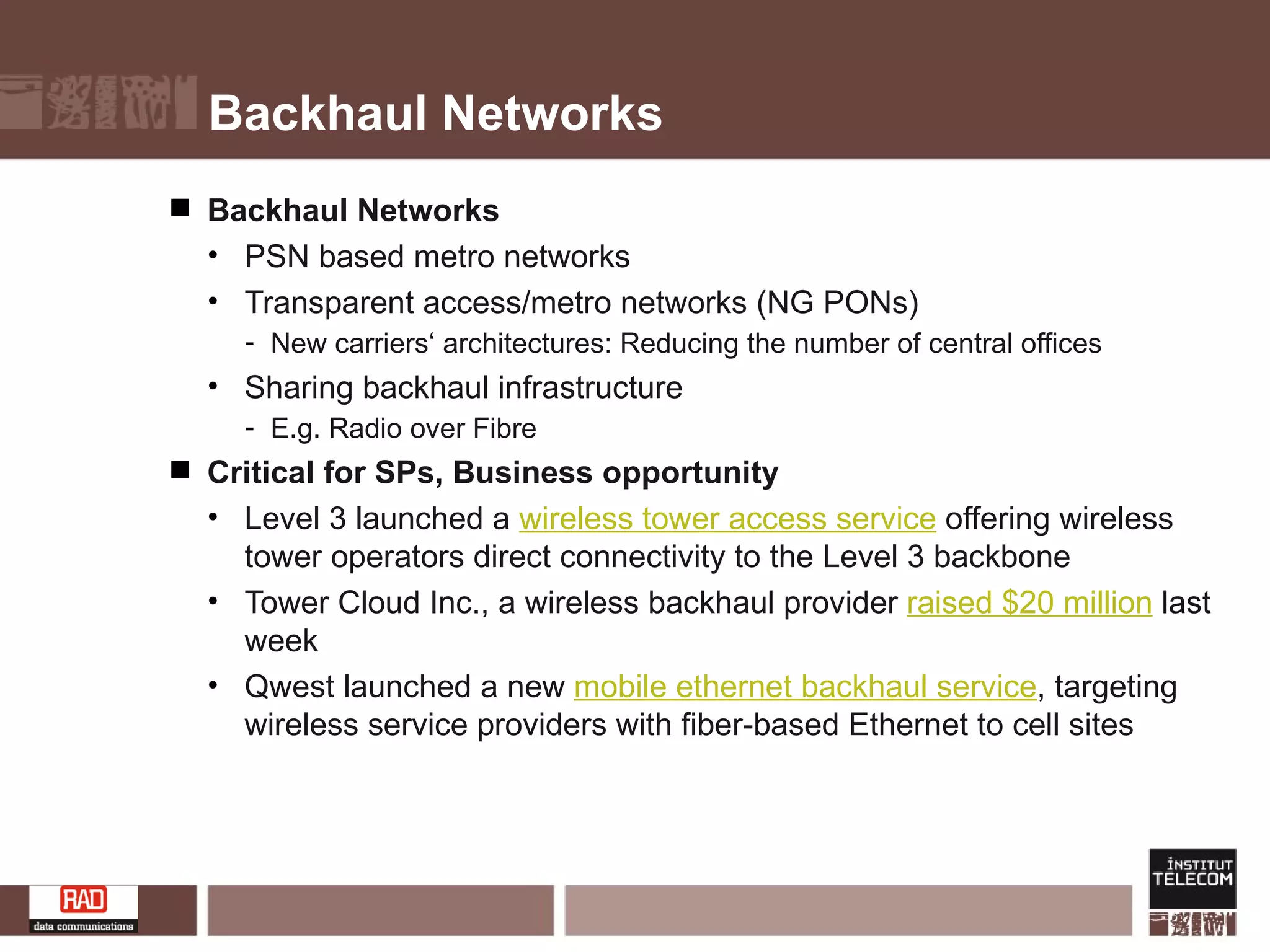 Backhaul Networks Backhaul Networks PSN based metro networks Transparent access/metro networks (NG PONs) New carriers‘ architectures: Reducing the number of central offices Sharing backhaul infrastructure E.g. Radio over Fibre  Critical for SPs, Business opportunity Level 3 launched a  wireless tower access service  offering wireless tower operators direct connectivity to the Level 3 backbone Tower Cloud Inc., a wireless backhaul provider  raised $20 million  last week Qwest launched a new  mobile ethernet backhaul service , targeting wireless service providers with fiber-based Ethernet to cell sites 