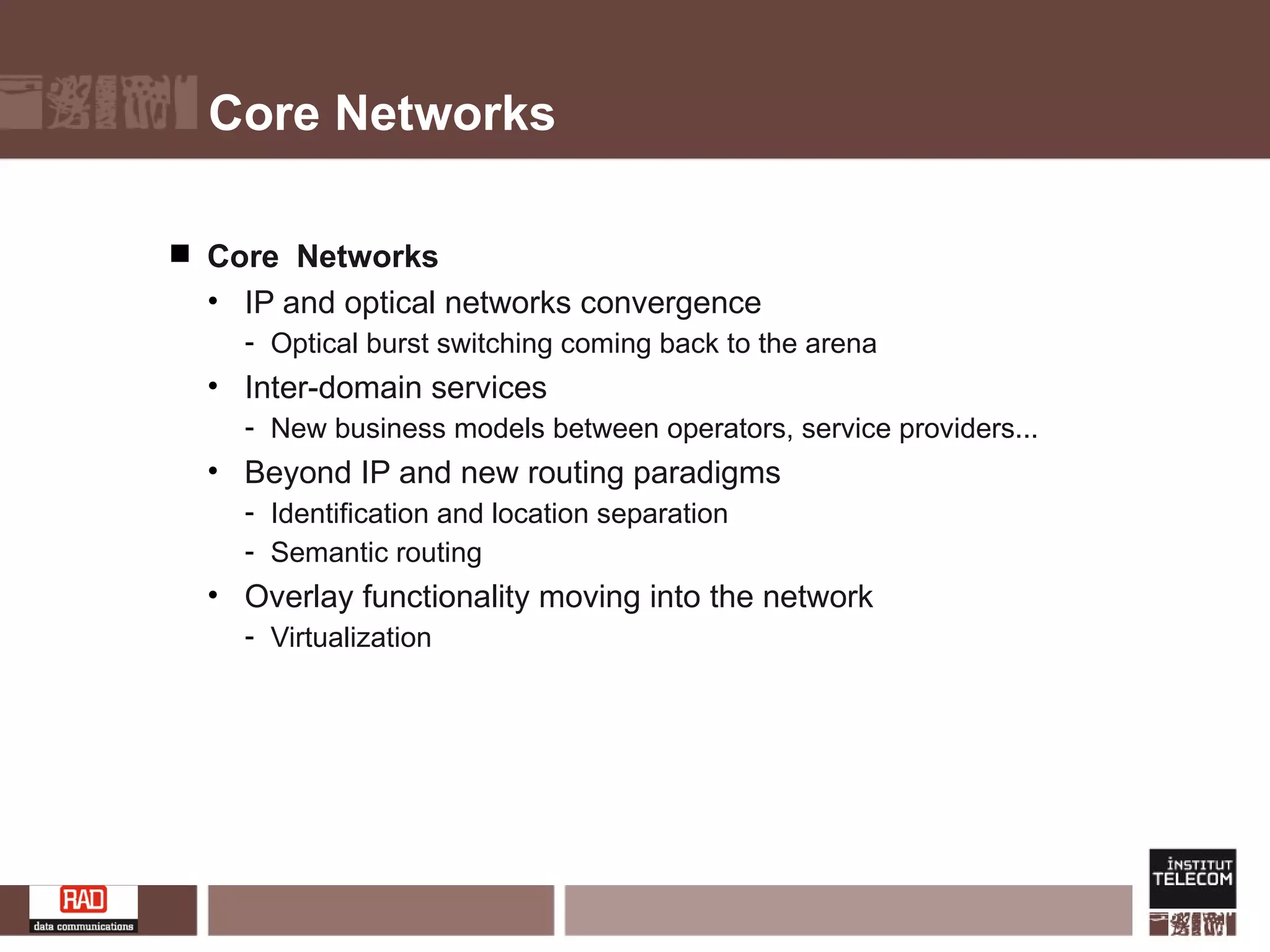 Core Networks Core  Networks IP and optical networks convergence  Optical burst switching coming back to the arena Inter-domain services New business models between operators, service providers... Beyond IP and new routing paradigms Identification and location separation Semantic routing Overlay functionality moving into the network Virtualization 