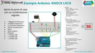 Esempio Arduino: KNOCK LOCK 
Aprire la porta di casa 
con un combinazione 
segreta. 
● 1 Megaohm Resistenza 
● 10 Kilohm Resistenza 
● 3 x 220 ohm Resistenza 
● 100 uF Condensatore 
● Piezo 
● Servo motore 
● Pulsante 
● 1 x Rosso LED 
● 1 x Giallo LED 
● 1 x Verde LED 
void loop(){ 
if(locked == false){ 
switchVal = digitalRead(switchPin); 
if(switchVal == HIGH){ 
locked = true; 
digitalWrite(greenLed,LOW); 
digitalWrite(redLed,HIGH); 
myServo.write(90); 
Serial.println("the box is locked!"); 
delay (1000); 
} 
} 
if(locked == true){ 
knockVal = analogRead(piezo); 
if(numberOfKnocks < 6 && knockVal > 0){ 
if(checkForKnock(knockVal) == true){ 
numberOfKnocks++; 
} 
Serial.print(6 - numberOfKnocks); 
Serial.println(" more knocks to go"); 
} 
if(numberOfKnocks >= 6){ 
locked = false; 
myServo.write(0); 
delay(20); 
digitalWrite(greenLed,HIGH); 
digitalWrite(redLed,LOW); 
Serial.println("the box is unlocked!"); 
numberOfKnocks = 0; 
} 
} 
} 
boolean checkForKnock(int value){ 
if(value > quietKnock && value < loudKnock){ 
digitalWrite(yellowLed, HIGH); 
delay(50); 
digitalWrite(yellowLed, LOW); 
Serial.print("Valid knock of value "); 
Serial.println(value); 
return true; 
} 
else { 
Serial.print("Bad knock value "); 
Serial.println(value); 
return false; 
} 
} 
50 
Biagio (Gino) Zingales Alì Internet delle cose ed i Makers 
 