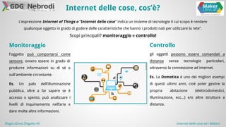 Internet delle cose, cos’è? 
L’espressione Internet of Things o “Internet delle cose” indica un insieme di tecnologie il cui scopo è rendere 
qualunque oggetto in grado di godere delle caratteristiche che hanno i prodotti nati per utilizzare la rete”. 
Scopi principali? monitoraggio e controllo! 
Controllo 
gli oggetti possono essere comandati a 
distanza senza tecnologie particolari, 
attraverso la connessione ad internet. 
Es. La Domotica è uno dei migliori esempi 
di questi ultimi anni, cioè poter gestire la 
propria abitazione (elettrodomestici, 
illuminazione, ecc...) e/o altre strutture a 
distanza. 
Monitoraggio 
l'oggetto può comportarsi come 
sensore, ovvero essere in grado di 
produrre informazioni su di sé o 
sull'ambiente circostante. 
Es. Un palo dell’illuminazione 
pubblica, oltre a far sapere se è 
accesso o spento, può analizzare i 
livelli di inquinamento nell’aria e 
dare molte altre informazioni. 
Biagio (Gino) Zingales Alì Internet delle cose ed i Makers 
 