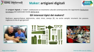 Maker: artigiani digitali 
Gli artigiani digitali, o "maker", costituiscono un movimento culturale contemporaneo che rappresenta l’evoluzione 
tecnologica del tradizionale mondo del fai da te. 
Gli interessi tipici dei makers? 
Realizzare apparecchiature elettroniche, robot, droni, stampa 3D, ma anche semplici strumenti che possono 
migliorare la vita di ogni giorno!!! 
Biagio (Gino) Zingales Alì Internet delle cose ed i Makers 
 