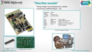 “Vecchia scuola” 
Tempi lunghi di prototipazione, ottima 
conoscenza dell’Hardware, ecc… 
PIC PCB (printed circuit board) 
PROCESSOR 16F628 
RADIX DEC 
INCLUDE "P16F628.INC" 
__CONFIG 11110100010000B 
ORG 0 
BSF STATUS,RP0 ;Attiva banco 1 
CLRF TRISB ;Rende PORTB un'uscita 
BCF STATUS,RP0 ;Ritorna al banco 0 
MOVLW 10101110B ;Carica 174 nell'accumulatore 
MOVWF PORTB ;Mandalo sui pin di uscita 
SLEEP ;Stop programma 
END 
Esempio linguaggio assembly 
Biagio (Gino) Zingales Alì Internet delle cose ed i Makers 
 