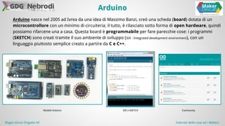 Arduino 
Arduino nasce nel 2005 ad Ivrea da una idea di Massimo Banzi, creò una scheda (board) dotata di un 
microcontrollore con un minimo di circuiteria; il tutto, è rilasciato sotto forma di open hardware, quindi 
possiamo rifarcene una a casa. Questa board è programmabile per fare parecchie cose: i programmi 
(SKETCH) sono creati tramite il suo ambiente di sviluppo (IDE - Integrated development environment), con un 
linguaggio piuttosto semplice creato a partire da C e C++. 
Modelli Arduino 
IDE e SKETCH Community 
Biagio (Gino) Zingales Alì Internet delle cose ed i Makers 
 