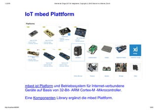 1.2.2016 Internet der Dinge (IoT) für Integratoren, Copyright (c) 2016, Marcel mc­b Bernet, Zürich
http://localhost:8000/#1 12/53
IoT mbed Plattform
mbed ist Platform und Betriebssystem für Internet­verbundene
Geräte auf Basis von 32­Bit­ ARM Cortex­M ­Mikrocontroller.
Eine Komponenten Library ergänzt die mbed Plattform.
 