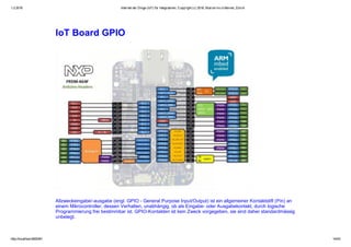 1.2.2016 Internet der Dinge (IoT) für Integratoren, Copyright (c) 2016, Marcel mc­b Bernet, Zürich
http://localhost:8000/#1 14/53
IoT Board GPIO
Allzweckeingabe/­ausgabe (engl. GPIO ­ General Purpose Input/Output) ist ein allgemeiner Kontaktstift (Pin) an
einem Mikrocontroller, dessen Verhalten, unabhängig, ob als Eingabe­ oder Ausgabekontakt, durch logische
Programmierung frei bestimmbar ist. GPIO­Kontakten ist kein Zweck vorgegeben, sie sind daher standardmässig
unbelegt.
 