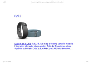 1.2.2016 Internet der Dinge (IoT) für Integratoren, Copyright (c) 2016, Marcel mc­b Bernet, Zürich
http://localhost:8000/#1 15/53
SoC
System­on­a­Chip (SoC, dt. Ein­Chip­System), versteht man die
Integration aller oder eines großen Teils der Funktionen eines
Systems auf einem Chip, z.B. ARM Cortex M0 und Bluetooth.
 