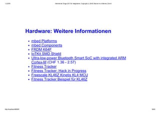 1.2.2016 Internet der Dinge (IoT) für Integratoren, Copyright (c) 2016, Marcel mc­b Bernet, Zürich
http://localhost:8000/#1 16/53
Hardware: Weitere Informationen
mbed Platforms
mbed Components
FRDM K64F
IoTKit SMD Shield
Ultra­low­power Bluetooth Smart SoC with integrated ARM
Cortex­M (CHF 1.36 ­ 2.57)
Fitness Tracker
Fitness Tracker: Hack in Progress
Freescale KL46Z Kinetis KL4 MCU
Fitness Tracker Beispiel für KL46Z
 