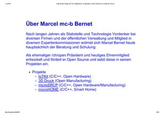 1.2.2016 Internet der Dinge (IoT) für Integratoren, Copyright (c) 2016, Marcel mc­b Bernet, Zürich
http://localhost:8000/#1 2/53
Über Marcel mc­b Bernet
Nach langen Jahren als Stabstelle und Technologie Vordenker bei
diversen Firmen und der öffentlichen Verwaltung und Mitglied in
diversen Expertenkommissionen widmet sich Marcel Bernet heute
hauptsächlich der Beratung und Schulung.
Als ehemaliger /ch/open Präsident und heutiges Ehrenmitglied
entwickelt und fördert er Open Source und setzt diese in seinen
Projekten ein.
Projekte
IoTKit (C/C++, Open Hardware)
3D Druck (Open Manufacturing)
microSRCP (C/C++, Open Hardware/Manufacturing)
microHOME (C/C++, Smart Home)
 