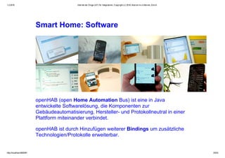 1.2.2016 Internet der Dinge (IoT) für Integratoren, Copyright (c) 2016, Marcel mc­b Bernet, Zürich
http://localhost:8000/#1 23/53
Smart Home: Software
openHAB (open Home Automation Bus) ist eine in Java
entwickelte Softwarelösung, die Komponenten zur
Gebäudeautomatisierung, Hersteller­ und Protokollneutral in einer
Plattform miteinander verbindet.
openHAB ist durch Hinzufügen weiterer Bindings um zusätzliche
Technologien/Protokolle erweiterbar.
 