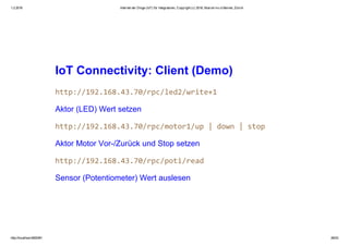 1.2.2016 Internet der Dinge (IoT) für Integratoren, Copyright (c) 2016, Marcel mc­b Bernet, Zürich
http://localhost:8000/#1 26/53
IoT Connectivity: Client (Demo)
Aktor (LED) Wert setzen
Aktor Motor Vor­/Zurück und Stop setzen
Sensor (Potentiometer) Wert auslesen
 