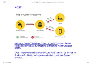1.2.2016 Internet der Dinge (IoT) für Integratoren, Copyright (c) 2016, Marcel mc­b Bernet, Zürich
http://localhost:8000/#1 34/53
MQTT
Message Queue Telemetry Transport (MQTT) ist ein offenes
Nachrichten­Protokoll für Machine­to­Machine­Kommunikation
(M2M).
MQTT implementiert das Publish/Subscribe­Pattern. Es ersetzt die
Punkt­zu­Punkt­Verbindungen durch einen zentralen Server
(Broker).
 