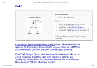 1.2.2016 Internet der Dinge (IoT) für Integratoren, Copyright (c) 2016, Marcel mc­b Bernet, Zürich
http://localhost:8000/#1 35/53
CoAP
Constrained Application Protocol (Coap) ist ein Software­Protokoll
welches für Internet der Dinge Geräte zugeschnitten ist. COAP ist
auf den meisten Geräten, die UDP Unterstützen, lauffähig.
Ein COAP fähiges Gerät publiziert seine Sensoren und Aktoren in
einem Resource Directory oder stellt selber ein solches zur
Verfügung. Mittels Resource Discovery können die vorhandenen
Sensoren und Aktoren abgefragt werden.
 